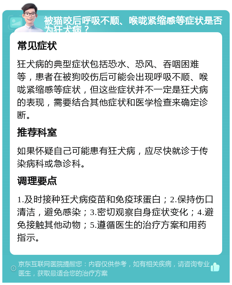 被猫咬后呼吸不顺、喉咙紧缩感等症状是否为狂犬病？ 常见症状 狂犬病的典型症状包括恐水、恐风、吞咽困难等，患者在被狗咬伤后可能会出现呼吸不顺、喉咙紧缩感等症状，但这些症状并不一定是狂犬病的表现，需要结合其他症状和医学检查来确定诊断。 推荐科室 如果怀疑自己可能患有狂犬病，应尽快就诊于传染病科或急诊科。 调理要点 1.及时接种狂犬病疫苗和免疫球蛋白；2.保持伤口清洁，避免感染；3.密切观察自身症状变化；4.避免接触其他动物；5.遵循医生的治疗方案和用药指示。