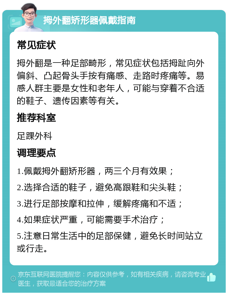 拇外翻矫形器佩戴指南 常见症状 拇外翻是一种足部畸形，常见症状包括拇趾向外偏斜、凸起骨头手按有痛感、走路时疼痛等。易感人群主要是女性和老年人，可能与穿着不合适的鞋子、遗传因素等有关。 推荐科室 足踝外科 调理要点 1.佩戴拇外翻矫形器，两三个月有效果； 2.选择合适的鞋子，避免高跟鞋和尖头鞋； 3.进行足部按摩和拉伸，缓解疼痛和不适； 4.如果症状严重，可能需要手术治疗； 5.注意日常生活中的足部保健，避免长时间站立或行走。