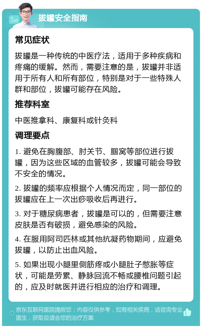 拔罐安全指南 常见症状 拔罐是一种传统的中医疗法，适用于多种疾病和疼痛的缓解。然而，需要注意的是，拔罐并非适用于所有人和所有部位，特别是对于一些特殊人群和部位，拔罐可能存在风险。 推荐科室 中医推拿科、康复科或针灸科 调理要点 1. 避免在胸腹部、肘关节、腘窝等部位进行拔罐，因为这些区域的血管较多，拔罐可能会导致不安全的情况。 2. 拔罐的频率应根据个人情况而定，同一部位的拔罐应在上一次出痧吸收后再进行。 3. 对于糖尿病患者，拔罐是可以的，但需要注意皮肤是否有破损，避免感染的风险。 4. 在服用阿司匹林或其他抗凝药物期间，应避免拔罐，以防止出血风险。 5. 如果出现小腿里侧筋疼或小腿肚子憋胀等症状，可能是劳累、静脉回流不畅或腰椎问题引起的，应及时就医并进行相应的治疗和调理。