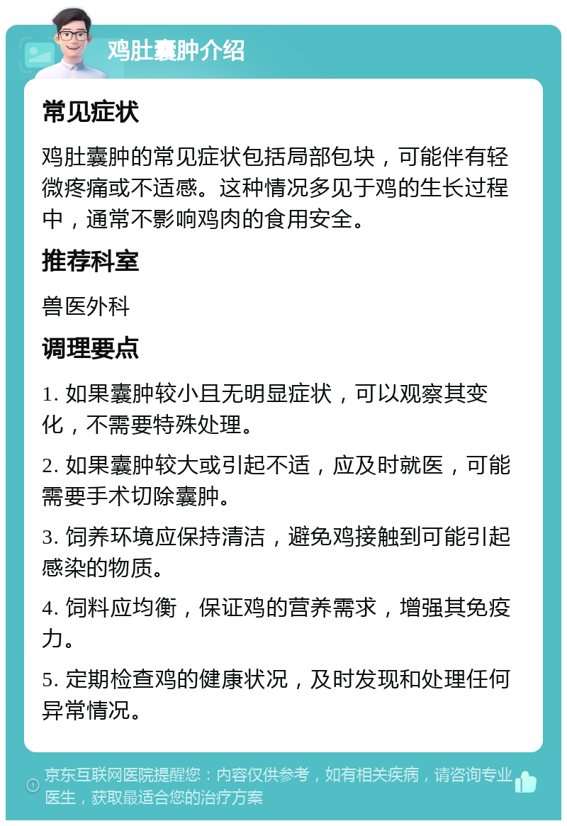 鸡肚囊肿介绍 常见症状 鸡肚囊肿的常见症状包括局部包块，可能伴有轻微疼痛或不适感。这种情况多见于鸡的生长过程中，通常不影响鸡肉的食用安全。 推荐科室 兽医外科 调理要点 1. 如果囊肿较小且无明显症状，可以观察其变化，不需要特殊处理。 2. 如果囊肿较大或引起不适，应及时就医，可能需要手术切除囊肿。 3. 饲养环境应保持清洁，避免鸡接触到可能引起感染的物质。 4. 饲料应均衡，保证鸡的营养需求，增强其免疫力。 5. 定期检查鸡的健康状况，及时发现和处理任何异常情况。