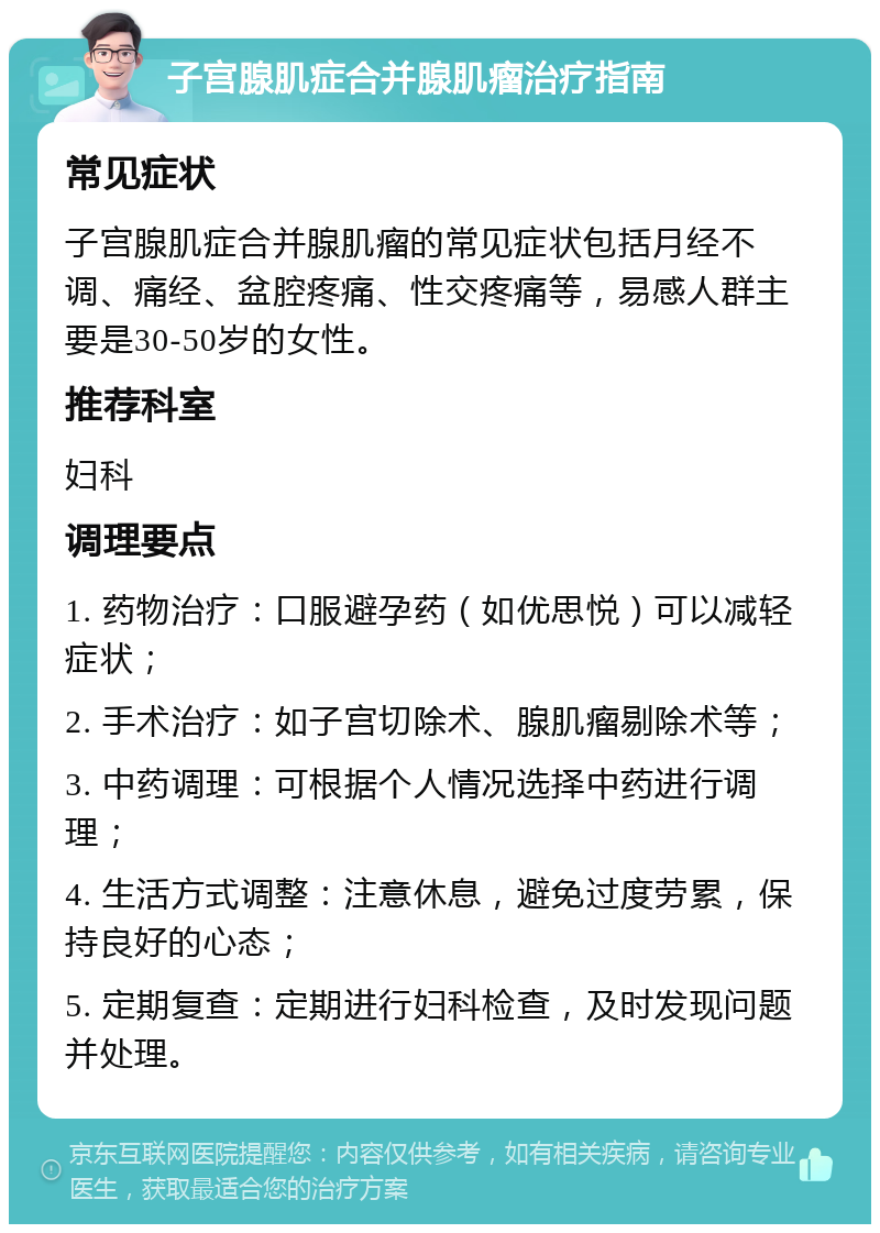 子宫腺肌症合并腺肌瘤治疗指南 常见症状 子宫腺肌症合并腺肌瘤的常见症状包括月经不调、痛经、盆腔疼痛、性交疼痛等，易感人群主要是30-50岁的女性。 推荐科室 妇科 调理要点 1. 药物治疗：口服避孕药（如优思悦）可以减轻症状； 2. 手术治疗：如子宫切除术、腺肌瘤剔除术等； 3. 中药调理：可根据个人情况选择中药进行调理； 4. 生活方式调整：注意休息，避免过度劳累，保持良好的心态； 5. 定期复查：定期进行妇科检查，及时发现问题并处理。