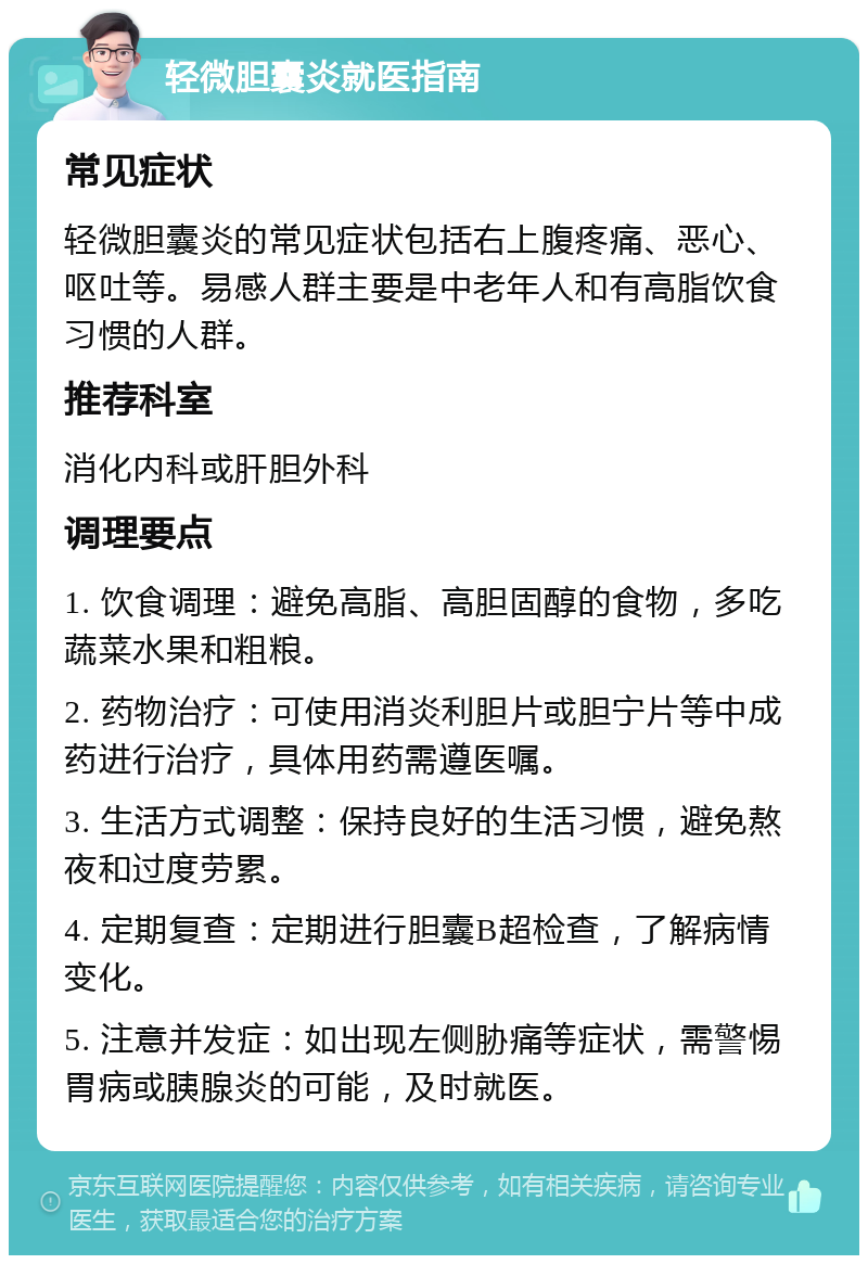 轻微胆囊炎就医指南 常见症状 轻微胆囊炎的常见症状包括右上腹疼痛、恶心、呕吐等。易感人群主要是中老年人和有高脂饮食习惯的人群。 推荐科室 消化内科或肝胆外科 调理要点 1. 饮食调理：避免高脂、高胆固醇的食物，多吃蔬菜水果和粗粮。 2. 药物治疗：可使用消炎利胆片或胆宁片等中成药进行治疗，具体用药需遵医嘱。 3. 生活方式调整：保持良好的生活习惯，避免熬夜和过度劳累。 4. 定期复查：定期进行胆囊B超检查，了解病情变化。 5. 注意并发症：如出现左侧胁痛等症状，需警惕胃病或胰腺炎的可能，及时就医。