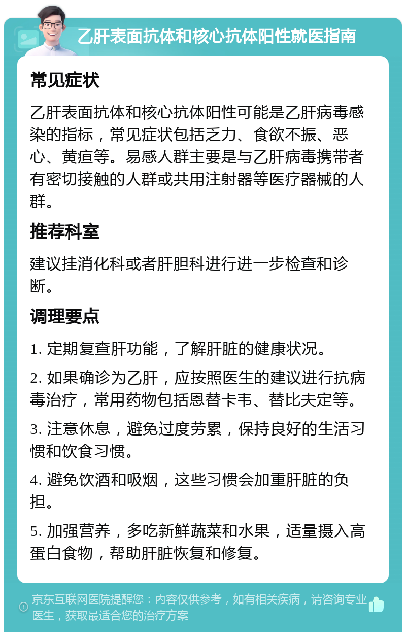 乙肝表面抗体和核心抗体阳性就医指南 常见症状 乙肝表面抗体和核心抗体阳性可能是乙肝病毒感染的指标，常见症状包括乏力、食欲不振、恶心、黄疸等。易感人群主要是与乙肝病毒携带者有密切接触的人群或共用注射器等医疗器械的人群。 推荐科室 建议挂消化科或者肝胆科进行进一步检查和诊断。 调理要点 1. 定期复查肝功能，了解肝脏的健康状况。 2. 如果确诊为乙肝，应按照医生的建议进行抗病毒治疗，常用药物包括恩替卡韦、替比夫定等。 3. 注意休息，避免过度劳累，保持良好的生活习惯和饮食习惯。 4. 避免饮酒和吸烟，这些习惯会加重肝脏的负担。 5. 加强营养，多吃新鲜蔬菜和水果，适量摄入高蛋白食物，帮助肝脏恢复和修复。