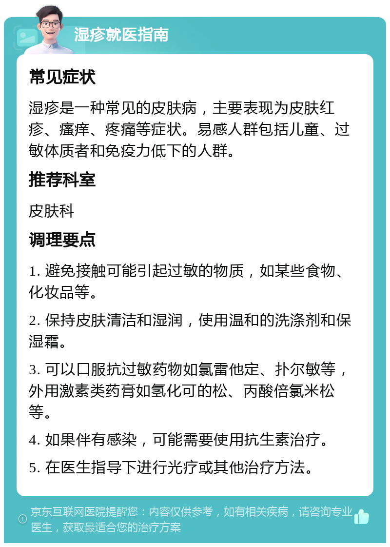 湿疹就医指南 常见症状 湿疹是一种常见的皮肤病，主要表现为皮肤红疹、瘙痒、疼痛等症状。易感人群包括儿童、过敏体质者和免疫力低下的人群。 推荐科室 皮肤科 调理要点 1. 避免接触可能引起过敏的物质，如某些食物、化妆品等。 2. 保持皮肤清洁和湿润，使用温和的洗涤剂和保湿霜。 3. 可以口服抗过敏药物如氯雷他定、扑尔敏等，外用激素类药膏如氢化可的松、丙酸倍氯米松等。 4. 如果伴有感染，可能需要使用抗生素治疗。 5. 在医生指导下进行光疗或其他治疗方法。