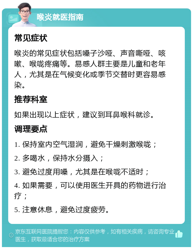 喉炎就医指南 常见症状 喉炎的常见症状包括嗓子沙哑、声音嘶哑、咳嗽、喉咙疼痛等。易感人群主要是儿童和老年人，尤其是在气候变化或季节交替时更容易感染。 推荐科室 如果出现以上症状，建议到耳鼻喉科就诊。 调理要点 1. 保持室内空气湿润，避免干燥刺激喉咙； 2. 多喝水，保持水分摄入； 3. 避免过度用嗓，尤其是在喉咙不适时； 4. 如果需要，可以使用医生开具的药物进行治疗； 5. 注意休息，避免过度疲劳。