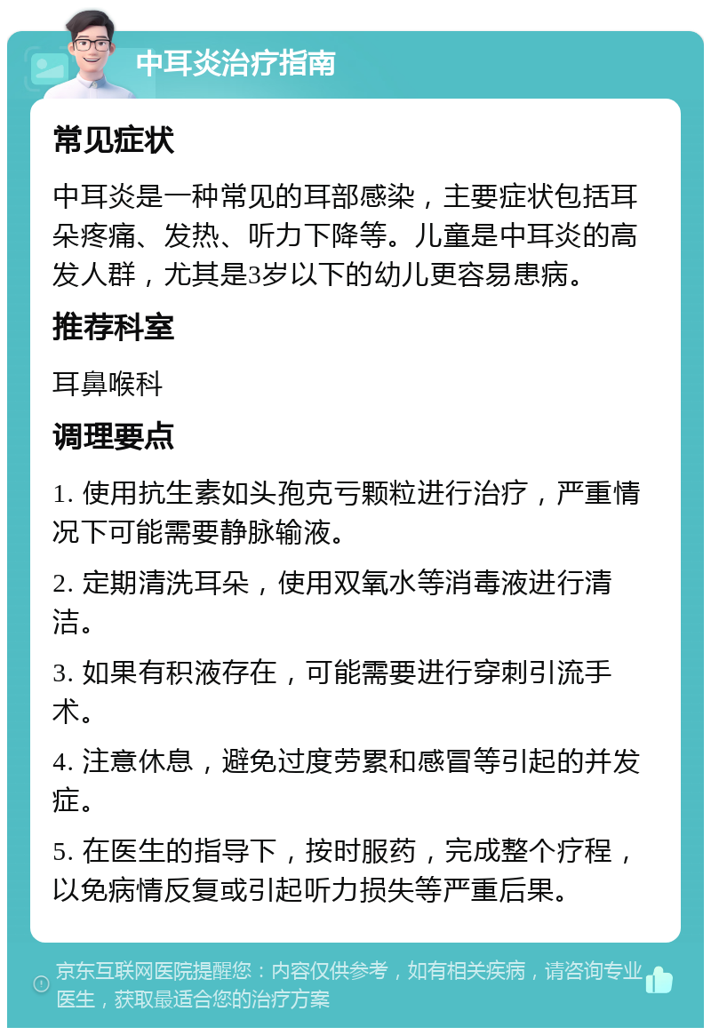 中耳炎治疗指南 常见症状 中耳炎是一种常见的耳部感染，主要症状包括耳朵疼痛、发热、听力下降等。儿童是中耳炎的高发人群，尤其是3岁以下的幼儿更容易患病。 推荐科室 耳鼻喉科 调理要点 1. 使用抗生素如头孢克亏颗粒进行治疗，严重情况下可能需要静脉输液。 2. 定期清洗耳朵，使用双氧水等消毒液进行清洁。 3. 如果有积液存在，可能需要进行穿刺引流手术。 4. 注意休息，避免过度劳累和感冒等引起的并发症。 5. 在医生的指导下，按时服药，完成整个疗程，以免病情反复或引起听力损失等严重后果。