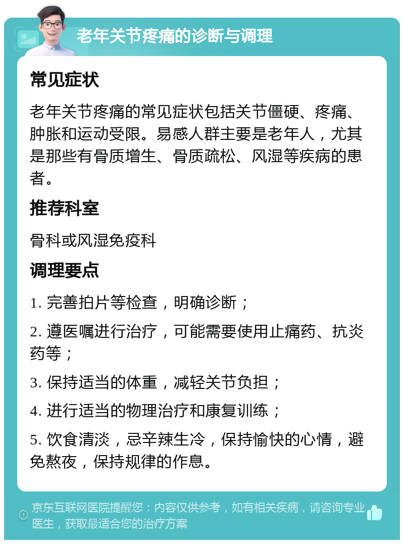 老年关节疼痛的诊断与调理 常见症状 老年关节疼痛的常见症状包括关节僵硬、疼痛、肿胀和运动受限。易感人群主要是老年人，尤其是那些有骨质增生、骨质疏松、风湿等疾病的患者。 推荐科室 骨科或风湿免疫科 调理要点 1. 完善拍片等检查，明确诊断； 2. 遵医嘱进行治疗，可能需要使用止痛药、抗炎药等； 3. 保持适当的体重，减轻关节负担； 4. 进行适当的物理治疗和康复训练； 5. 饮食清淡，忌辛辣生冷，保持愉快的心情，避免熬夜，保持规律的作息。