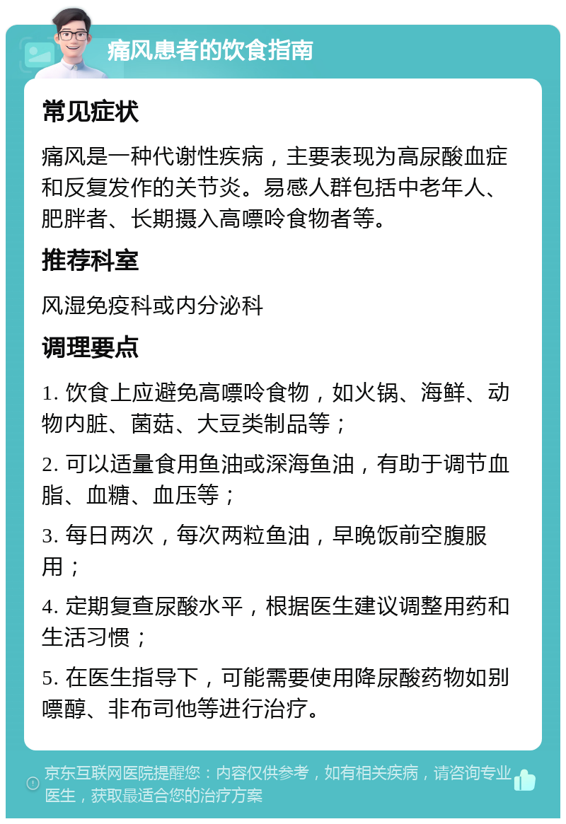 痛风患者的饮食指南 常见症状 痛风是一种代谢性疾病，主要表现为高尿酸血症和反复发作的关节炎。易感人群包括中老年人、肥胖者、长期摄入高嘌呤食物者等。 推荐科室 风湿免疫科或内分泌科 调理要点 1. 饮食上应避免高嘌呤食物，如火锅、海鲜、动物内脏、菌菇、大豆类制品等； 2. 可以适量食用鱼油或深海鱼油，有助于调节血脂、血糖、血压等； 3. 每日两次，每次两粒鱼油，早晚饭前空腹服用； 4. 定期复查尿酸水平，根据医生建议调整用药和生活习惯； 5. 在医生指导下，可能需要使用降尿酸药物如别嘌醇、非布司他等进行治疗。