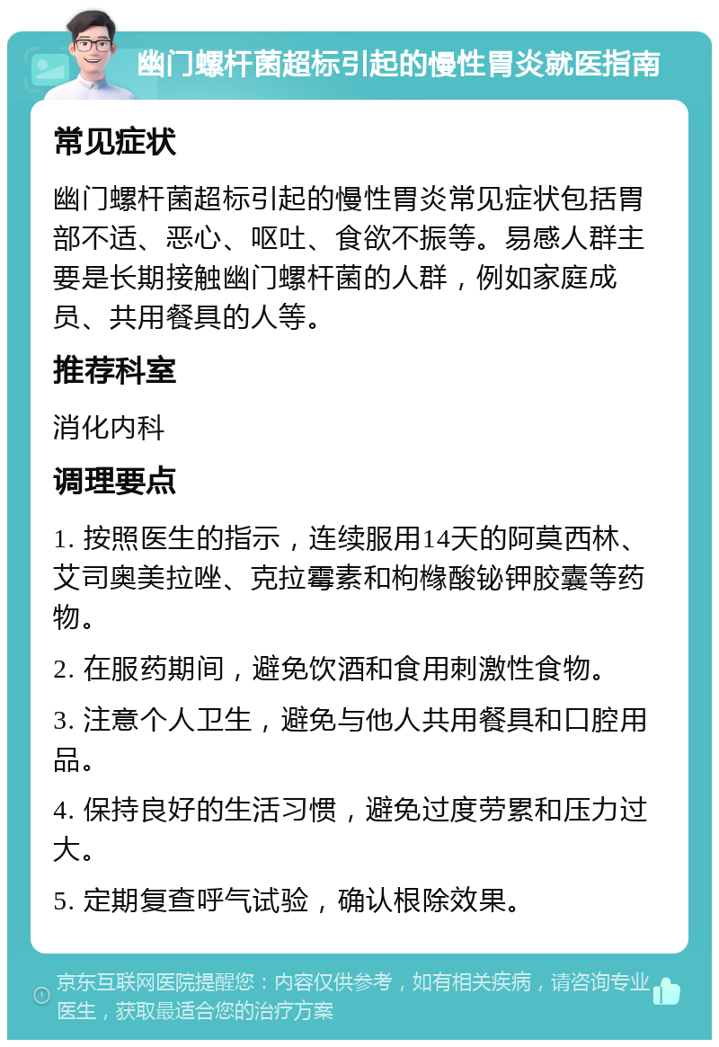 幽门螺杆菌超标引起的慢性胃炎就医指南 常见症状 幽门螺杆菌超标引起的慢性胃炎常见症状包括胃部不适、恶心、呕吐、食欲不振等。易感人群主要是长期接触幽门螺杆菌的人群，例如家庭成员、共用餐具的人等。 推荐科室 消化内科 调理要点 1. 按照医生的指示，连续服用14天的阿莫西林、艾司奥美拉唑、克拉霉素和枸橼酸铋钾胶囊等药物。 2. 在服药期间，避免饮酒和食用刺激性食物。 3. 注意个人卫生，避免与他人共用餐具和口腔用品。 4. 保持良好的生活习惯，避免过度劳累和压力过大。 5. 定期复查呼气试验，确认根除效果。