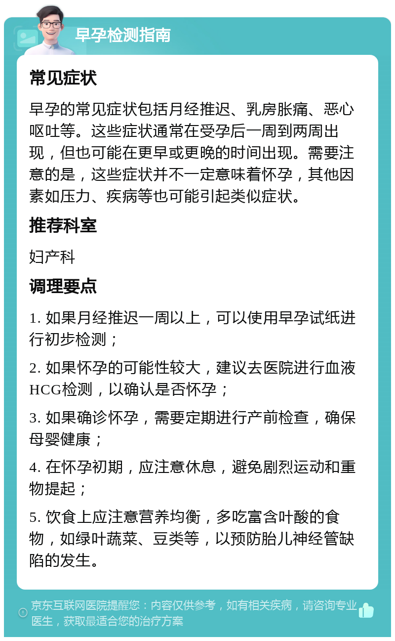 早孕检测指南 常见症状 早孕的常见症状包括月经推迟、乳房胀痛、恶心呕吐等。这些症状通常在受孕后一周到两周出现，但也可能在更早或更晚的时间出现。需要注意的是，这些症状并不一定意味着怀孕，其他因素如压力、疾病等也可能引起类似症状。 推荐科室 妇产科 调理要点 1. 如果月经推迟一周以上，可以使用早孕试纸进行初步检测； 2. 如果怀孕的可能性较大，建议去医院进行血液HCG检测，以确认是否怀孕； 3. 如果确诊怀孕，需要定期进行产前检查，确保母婴健康； 4. 在怀孕初期，应注意休息，避免剧烈运动和重物提起； 5. 饮食上应注意营养均衡，多吃富含叶酸的食物，如绿叶蔬菜、豆类等，以预防胎儿神经管缺陷的发生。