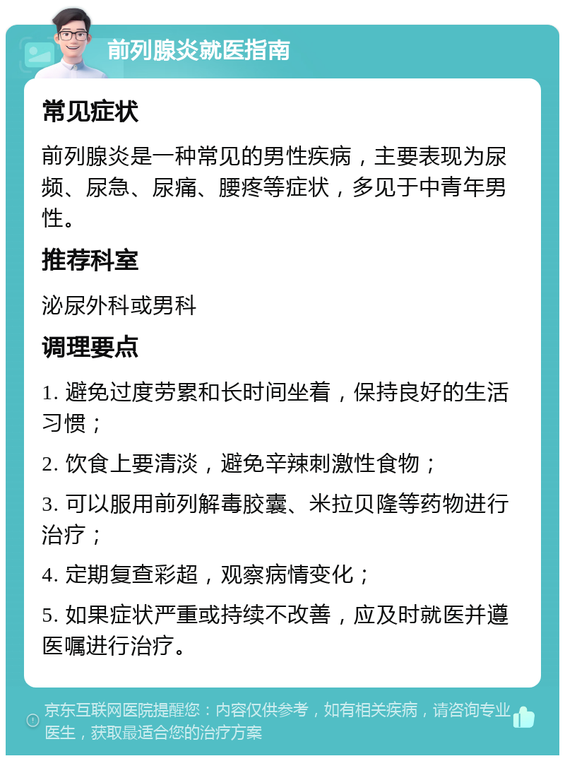 前列腺炎就医指南 常见症状 前列腺炎是一种常见的男性疾病，主要表现为尿频、尿急、尿痛、腰疼等症状，多见于中青年男性。 推荐科室 泌尿外科或男科 调理要点 1. 避免过度劳累和长时间坐着，保持良好的生活习惯； 2. 饮食上要清淡，避免辛辣刺激性食物； 3. 可以服用前列解毒胶囊、米拉贝隆等药物进行治疗； 4. 定期复查彩超，观察病情变化； 5. 如果症状严重或持续不改善，应及时就医并遵医嘱进行治疗。