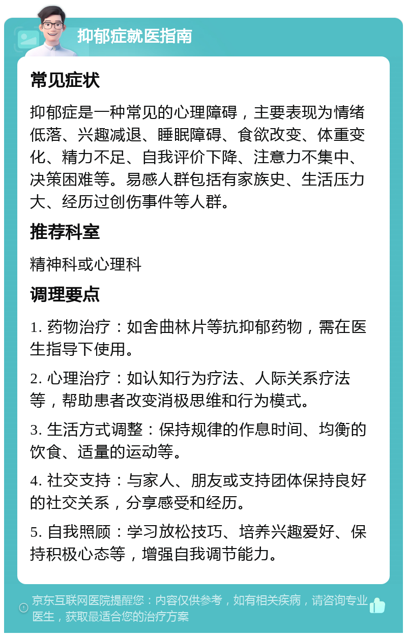 抑郁症就医指南 常见症状 抑郁症是一种常见的心理障碍，主要表现为情绪低落、兴趣减退、睡眠障碍、食欲改变、体重变化、精力不足、自我评价下降、注意力不集中、决策困难等。易感人群包括有家族史、生活压力大、经历过创伤事件等人群。 推荐科室 精神科或心理科 调理要点 1. 药物治疗：如舍曲林片等抗抑郁药物，需在医生指导下使用。 2. 心理治疗：如认知行为疗法、人际关系疗法等，帮助患者改变消极思维和行为模式。 3. 生活方式调整：保持规律的作息时间、均衡的饮食、适量的运动等。 4. 社交支持：与家人、朋友或支持团体保持良好的社交关系，分享感受和经历。 5. 自我照顾：学习放松技巧、培养兴趣爱好、保持积极心态等，增强自我调节能力。