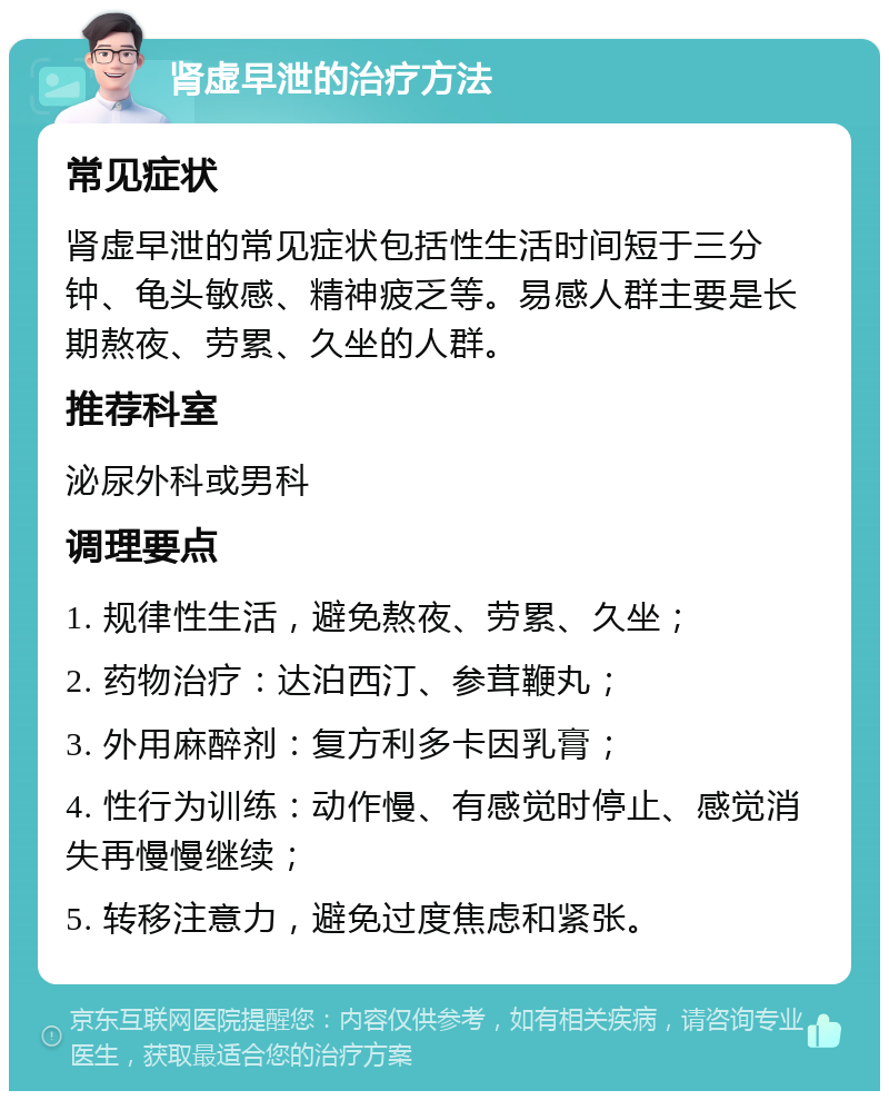 肾虚早泄的治疗方法 常见症状 肾虚早泄的常见症状包括性生活时间短于三分钟、龟头敏感、精神疲乏等。易感人群主要是长期熬夜、劳累、久坐的人群。 推荐科室 泌尿外科或男科 调理要点 1. 规律性生活，避免熬夜、劳累、久坐； 2. 药物治疗：达泊西汀、参茸鞭丸； 3. 外用麻醉剂：复方利多卡因乳膏； 4. 性行为训练：动作慢、有感觉时停止、感觉消失再慢慢继续； 5. 转移注意力，避免过度焦虑和紧张。