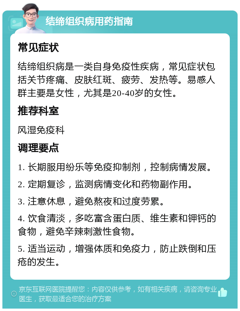 结缔组织病用药指南 常见症状 结缔组织病是一类自身免疫性疾病，常见症状包括关节疼痛、皮肤红斑、疲劳、发热等。易感人群主要是女性，尤其是20-40岁的女性。 推荐科室 风湿免疫科 调理要点 1. 长期服用纷乐等免疫抑制剂，控制病情发展。 2. 定期复诊，监测病情变化和药物副作用。 3. 注意休息，避免熬夜和过度劳累。 4. 饮食清淡，多吃富含蛋白质、维生素和钾钙的食物，避免辛辣刺激性食物。 5. 适当运动，增强体质和免疫力，防止跌倒和压疮的发生。