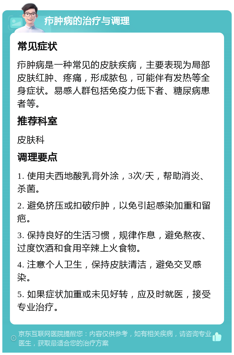 疖肿病的治疗与调理 常见症状 疖肿病是一种常见的皮肤疾病，主要表现为局部皮肤红肿、疼痛，形成脓包，可能伴有发热等全身症状。易感人群包括免疫力低下者、糖尿病患者等。 推荐科室 皮肤科 调理要点 1. 使用夫西地酸乳膏外涂，3次/天，帮助消炎、杀菌。 2. 避免挤压或扣破疖肿，以免引起感染加重和留疤。 3. 保持良好的生活习惯，规律作息，避免熬夜、过度饮酒和食用辛辣上火食物。 4. 注意个人卫生，保持皮肤清洁，避免交叉感染。 5. 如果症状加重或未见好转，应及时就医，接受专业治疗。