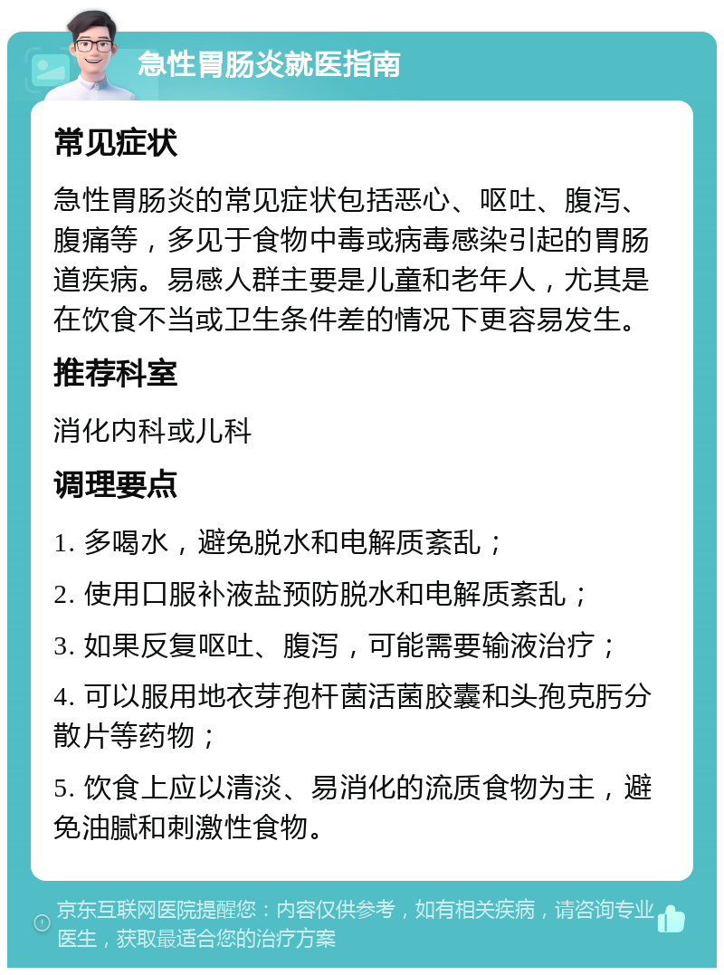 急性胃肠炎就医指南 常见症状 急性胃肠炎的常见症状包括恶心、呕吐、腹泻、腹痛等，多见于食物中毒或病毒感染引起的胃肠道疾病。易感人群主要是儿童和老年人，尤其是在饮食不当或卫生条件差的情况下更容易发生。 推荐科室 消化内科或儿科 调理要点 1. 多喝水，避免脱水和电解质紊乱； 2. 使用口服补液盐预防脱水和电解质紊乱； 3. 如果反复呕吐、腹泻，可能需要输液治疗； 4. 可以服用地衣芽孢杆菌活菌胶囊和头孢克肟分散片等药物； 5. 饮食上应以清淡、易消化的流质食物为主，避免油腻和刺激性食物。