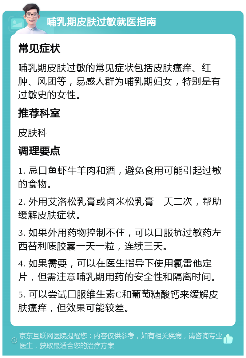 哺乳期皮肤过敏就医指南 常见症状 哺乳期皮肤过敏的常见症状包括皮肤瘙痒、红肿、风团等，易感人群为哺乳期妇女，特别是有过敏史的女性。 推荐科室 皮肤科 调理要点 1. 忌口鱼虾牛羊肉和酒，避免食用可能引起过敏的食物。 2. 外用艾洛松乳膏或卤米松乳膏一天二次，帮助缓解皮肤症状。 3. 如果外用药物控制不住，可以口服抗过敏药左西替利嗪胶囊一天一粒，连续三天。 4. 如果需要，可以在医生指导下使用氯雷他定片，但需注意哺乳期用药的安全性和隔离时间。 5. 可以尝试口服维生素C和葡萄糖酸钙来缓解皮肤瘙痒，但效果可能较差。