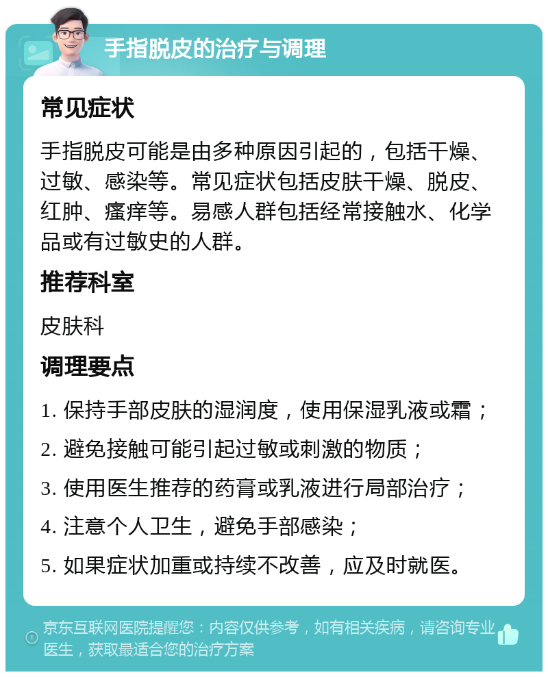 手指脱皮的治疗与调理 常见症状 手指脱皮可能是由多种原因引起的，包括干燥、过敏、感染等。常见症状包括皮肤干燥、脱皮、红肿、瘙痒等。易感人群包括经常接触水、化学品或有过敏史的人群。 推荐科室 皮肤科 调理要点 1. 保持手部皮肤的湿润度，使用保湿乳液或霜； 2. 避免接触可能引起过敏或刺激的物质； 3. 使用医生推荐的药膏或乳液进行局部治疗； 4. 注意个人卫生，避免手部感染； 5. 如果症状加重或持续不改善，应及时就医。