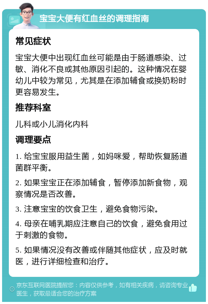 宝宝大便有红血丝的调理指南 常见症状 宝宝大便中出现红血丝可能是由于肠道感染、过敏、消化不良或其他原因引起的。这种情况在婴幼儿中较为常见，尤其是在添加辅食或换奶粉时更容易发生。 推荐科室 儿科或小儿消化内科 调理要点 1. 给宝宝服用益生菌，如妈咪爱，帮助恢复肠道菌群平衡。 2. 如果宝宝正在添加辅食，暂停添加新食物，观察情况是否改善。 3. 注意宝宝的饮食卫生，避免食物污染。 4. 母亲在哺乳期应注意自己的饮食，避免食用过于刺激的食物。 5. 如果情况没有改善或伴随其他症状，应及时就医，进行详细检查和治疗。