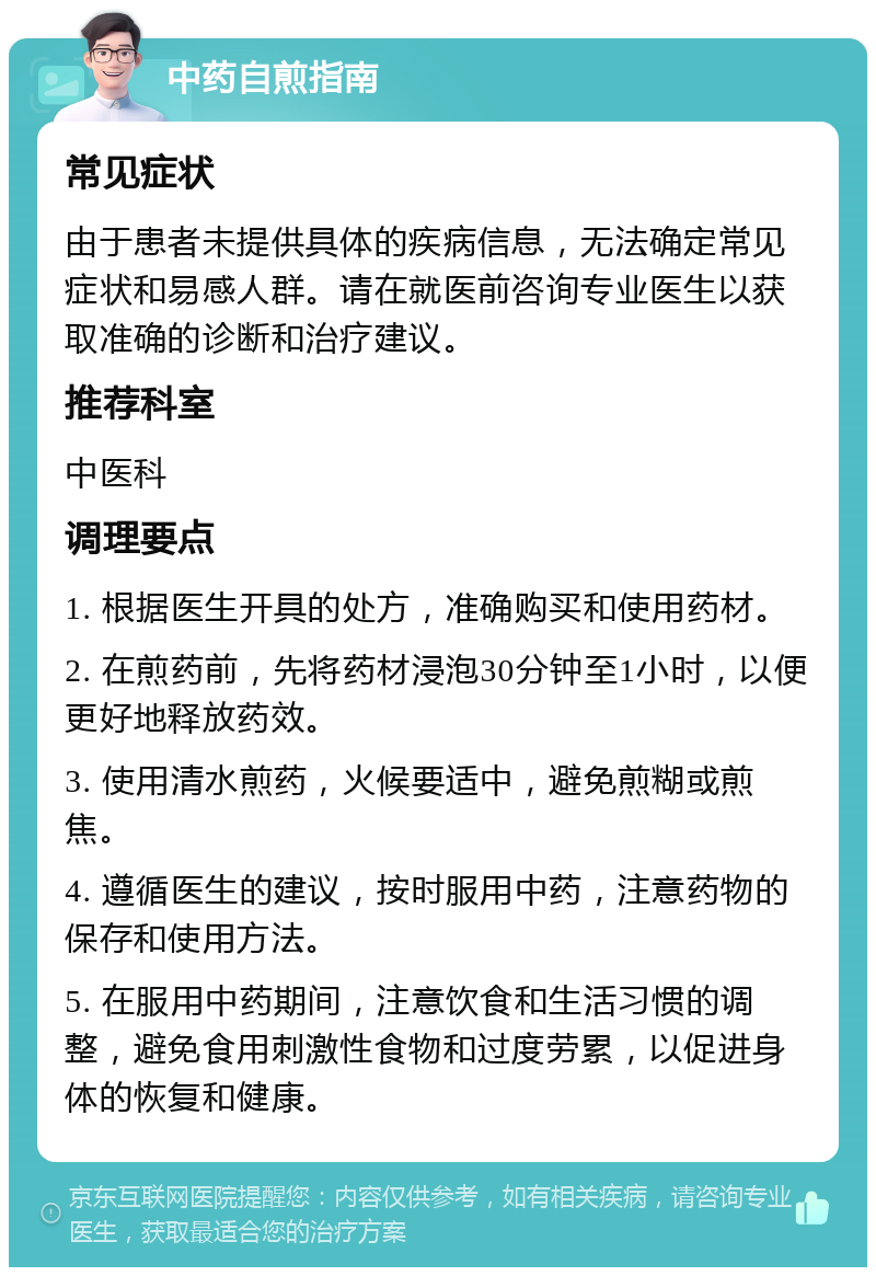 中药自煎指南 常见症状 由于患者未提供具体的疾病信息，无法确定常见症状和易感人群。请在就医前咨询专业医生以获取准确的诊断和治疗建议。 推荐科室 中医科 调理要点 1. 根据医生开具的处方，准确购买和使用药材。 2. 在煎药前，先将药材浸泡30分钟至1小时，以便更好地释放药效。 3. 使用清水煎药，火候要适中，避免煎糊或煎焦。 4. 遵循医生的建议，按时服用中药，注意药物的保存和使用方法。 5. 在服用中药期间，注意饮食和生活习惯的调整，避免食用刺激性食物和过度劳累，以促进身体的恢复和健康。