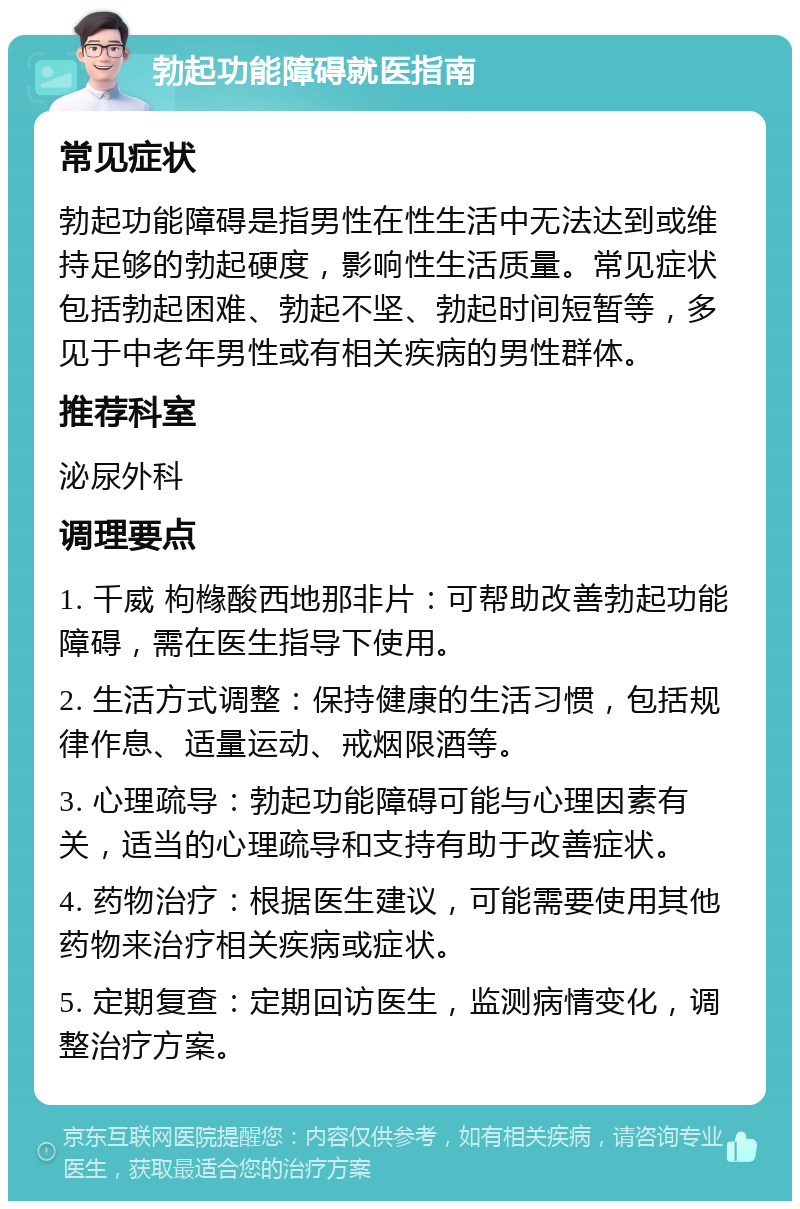 勃起功能障碍就医指南 常见症状 勃起功能障碍是指男性在性生活中无法达到或维持足够的勃起硬度，影响性生活质量。常见症状包括勃起困难、勃起不坚、勃起时间短暂等，多见于中老年男性或有相关疾病的男性群体。 推荐科室 泌尿外科 调理要点 1. 千威 枸橼酸西地那非片：可帮助改善勃起功能障碍，需在医生指导下使用。 2. 生活方式调整：保持健康的生活习惯，包括规律作息、适量运动、戒烟限酒等。 3. 心理疏导：勃起功能障碍可能与心理因素有关，适当的心理疏导和支持有助于改善症状。 4. 药物治疗：根据医生建议，可能需要使用其他药物来治疗相关疾病或症状。 5. 定期复查：定期回访医生，监测病情变化，调整治疗方案。