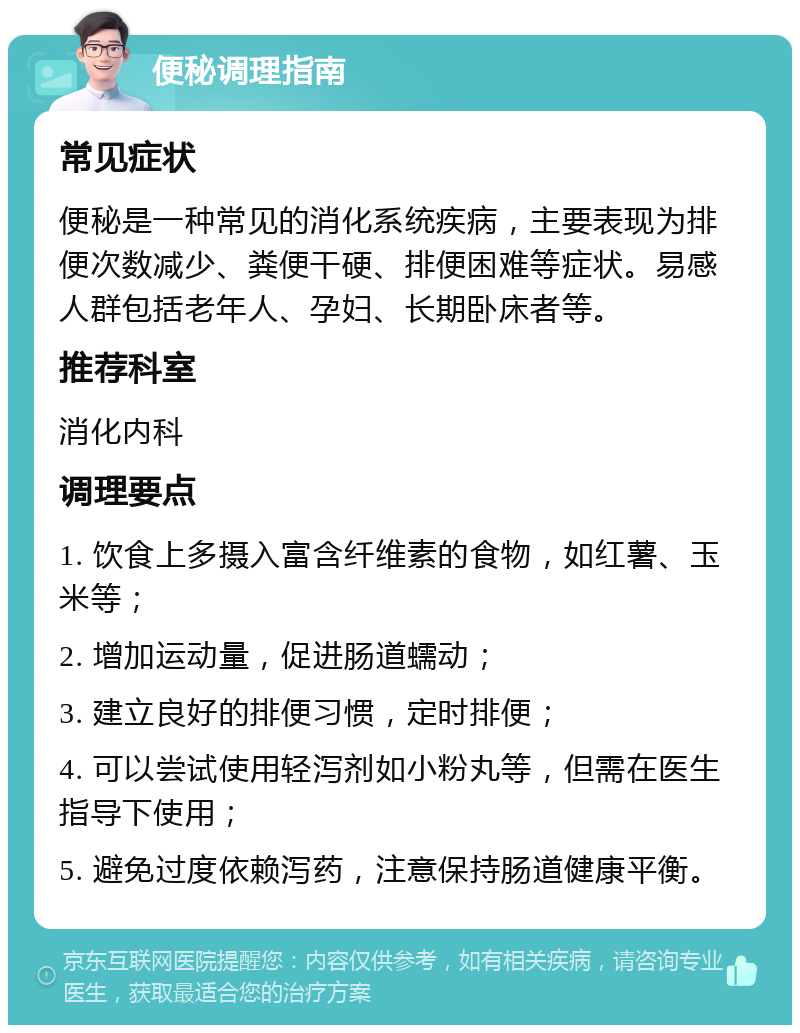 便秘调理指南 常见症状 便秘是一种常见的消化系统疾病，主要表现为排便次数减少、粪便干硬、排便困难等症状。易感人群包括老年人、孕妇、长期卧床者等。 推荐科室 消化内科 调理要点 1. 饮食上多摄入富含纤维素的食物，如红薯、玉米等； 2. 增加运动量，促进肠道蠕动； 3. 建立良好的排便习惯，定时排便； 4. 可以尝试使用轻泻剂如小粉丸等，但需在医生指导下使用； 5. 避免过度依赖泻药，注意保持肠道健康平衡。