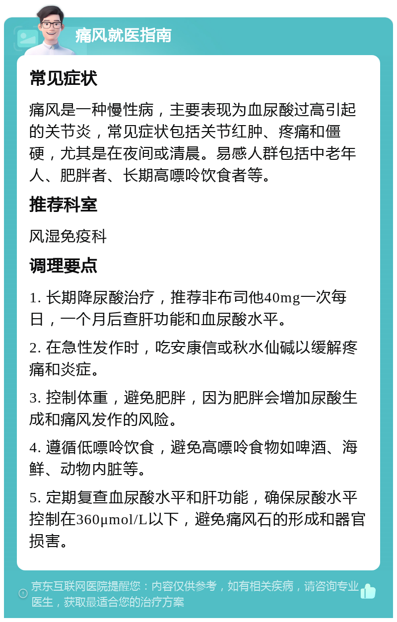 痛风就医指南 常见症状 痛风是一种慢性病，主要表现为血尿酸过高引起的关节炎，常见症状包括关节红肿、疼痛和僵硬，尤其是在夜间或清晨。易感人群包括中老年人、肥胖者、长期高嘌呤饮食者等。 推荐科室 风湿免疫科 调理要点 1. 长期降尿酸治疗，推荐非布司他40mg一次每日，一个月后查肝功能和血尿酸水平。 2. 在急性发作时，吃安康信或秋水仙碱以缓解疼痛和炎症。 3. 控制体重，避免肥胖，因为肥胖会增加尿酸生成和痛风发作的风险。 4. 遵循低嘌呤饮食，避免高嘌呤食物如啤酒、海鲜、动物内脏等。 5. 定期复查血尿酸水平和肝功能，确保尿酸水平控制在360μmol/L以下，避免痛风石的形成和器官损害。