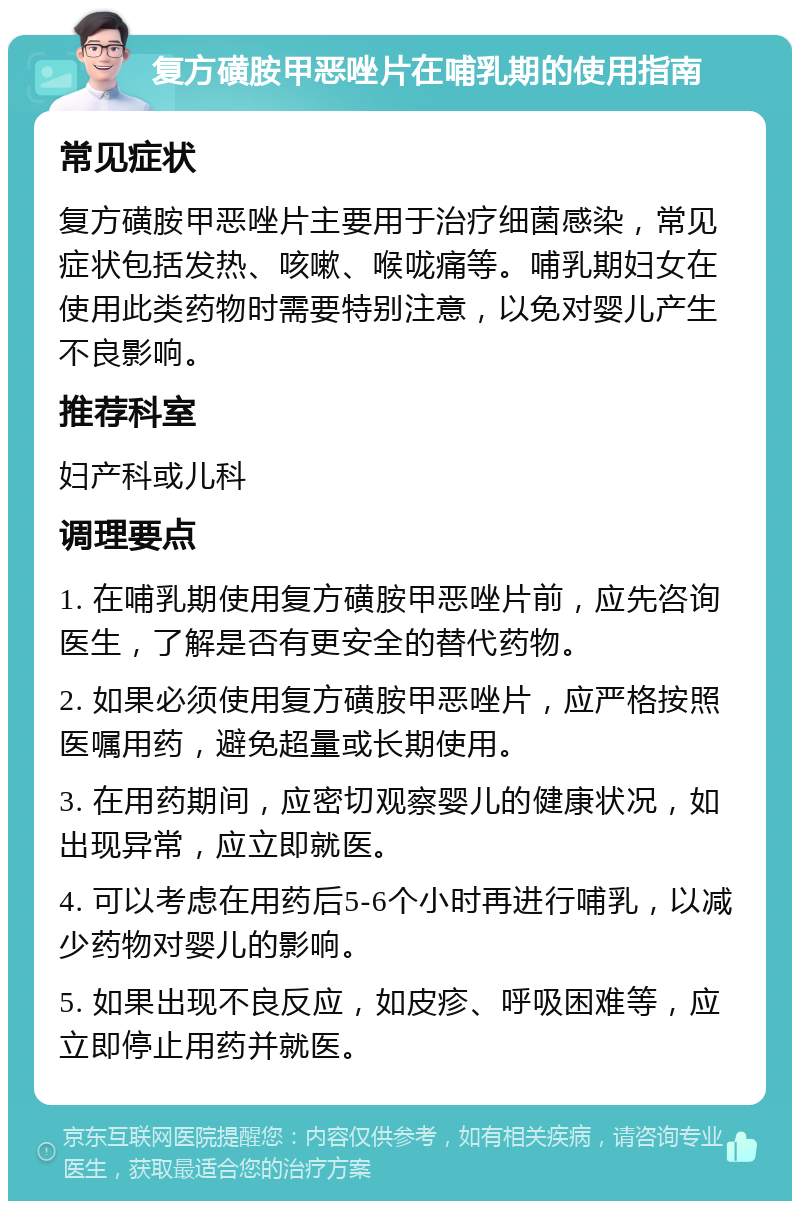 复方磺胺甲恶唑片在哺乳期的使用指南 常见症状 复方磺胺甲恶唑片主要用于治疗细菌感染，常见症状包括发热、咳嗽、喉咙痛等。哺乳期妇女在使用此类药物时需要特别注意，以免对婴儿产生不良影响。 推荐科室 妇产科或儿科 调理要点 1. 在哺乳期使用复方磺胺甲恶唑片前，应先咨询医生，了解是否有更安全的替代药物。 2. 如果必须使用复方磺胺甲恶唑片，应严格按照医嘱用药，避免超量或长期使用。 3. 在用药期间，应密切观察婴儿的健康状况，如出现异常，应立即就医。 4. 可以考虑在用药后5-6个小时再进行哺乳，以减少药物对婴儿的影响。 5. 如果出现不良反应，如皮疹、呼吸困难等，应立即停止用药并就医。