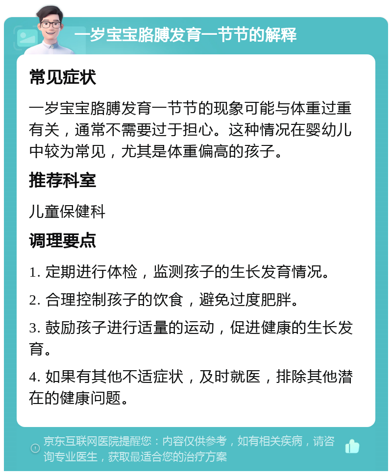 一岁宝宝胳膊发育一节节的解释 常见症状 一岁宝宝胳膊发育一节节的现象可能与体重过重有关，通常不需要过于担心。这种情况在婴幼儿中较为常见，尤其是体重偏高的孩子。 推荐科室 儿童保健科 调理要点 1. 定期进行体检，监测孩子的生长发育情况。 2. 合理控制孩子的饮食，避免过度肥胖。 3. 鼓励孩子进行适量的运动，促进健康的生长发育。 4. 如果有其他不适症状，及时就医，排除其他潜在的健康问题。