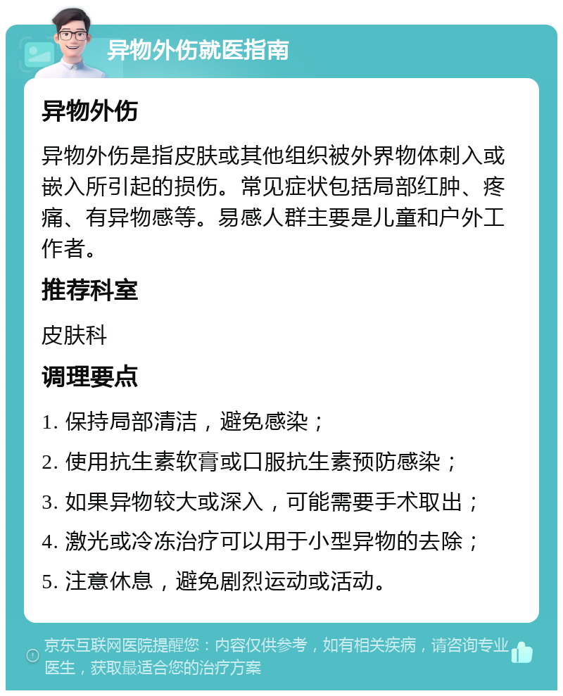 异物外伤就医指南 异物外伤 异物外伤是指皮肤或其他组织被外界物体刺入或嵌入所引起的损伤。常见症状包括局部红肿、疼痛、有异物感等。易感人群主要是儿童和户外工作者。 推荐科室 皮肤科 调理要点 1. 保持局部清洁，避免感染； 2. 使用抗生素软膏或口服抗生素预防感染； 3. 如果异物较大或深入，可能需要手术取出； 4. 激光或冷冻治疗可以用于小型异物的去除； 5. 注意休息，避免剧烈运动或活动。