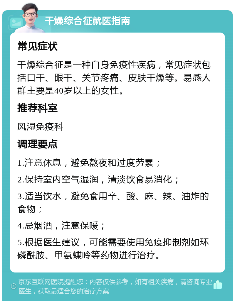 干燥综合征就医指南 常见症状 干燥综合征是一种自身免疫性疾病，常见症状包括口干、眼干、关节疼痛、皮肤干燥等。易感人群主要是40岁以上的女性。 推荐科室 风湿免疫科 调理要点 1.注意休息，避免熬夜和过度劳累； 2.保持室内空气湿润，清淡饮食易消化； 3.适当饮水，避免食用辛、酸、麻、辣、油炸的食物； 4.忌烟酒，注意保暖； 5.根据医生建议，可能需要使用免疫抑制剂如环磷酰胺、甲氨蝶呤等药物进行治疗。