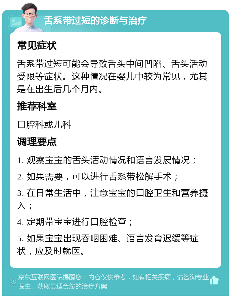 舌系带过短的诊断与治疗 常见症状 舌系带过短可能会导致舌头中间凹陷、舌头活动受限等症状。这种情况在婴儿中较为常见，尤其是在出生后几个月内。 推荐科室 口腔科或儿科 调理要点 1. 观察宝宝的舌头活动情况和语言发展情况； 2. 如果需要，可以进行舌系带松解手术； 3. 在日常生活中，注意宝宝的口腔卫生和营养摄入； 4. 定期带宝宝进行口腔检查； 5. 如果宝宝出现吞咽困难、语言发育迟缓等症状，应及时就医。