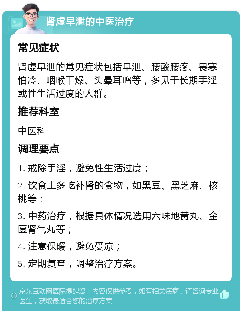 肾虚早泄的中医治疗 常见症状 肾虚早泄的常见症状包括早泄、腰酸腰疼、畏寒怕冷、咽喉干燥、头晕耳鸣等，多见于长期手淫或性生活过度的人群。 推荐科室 中医科 调理要点 1. 戒除手淫，避免性生活过度； 2. 饮食上多吃补肾的食物，如黑豆、黑芝麻、核桃等； 3. 中药治疗，根据具体情况选用六味地黄丸、金匮肾气丸等； 4. 注意保暖，避免受凉； 5. 定期复查，调整治疗方案。