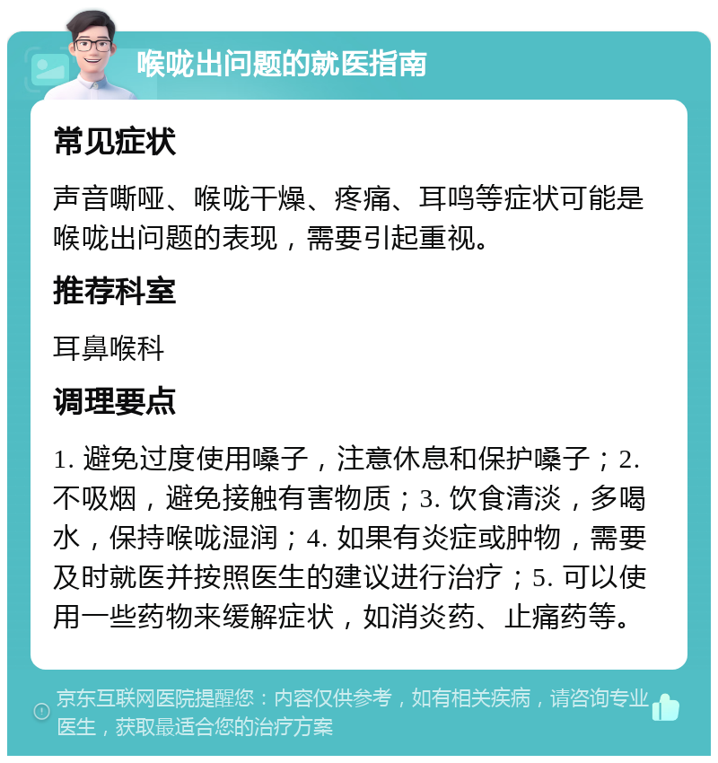 喉咙出问题的就医指南 常见症状 声音嘶哑、喉咙干燥、疼痛、耳鸣等症状可能是喉咙出问题的表现，需要引起重视。 推荐科室 耳鼻喉科 调理要点 1. 避免过度使用嗓子，注意休息和保护嗓子；2. 不吸烟，避免接触有害物质；3. 饮食清淡，多喝水，保持喉咙湿润；4. 如果有炎症或肿物，需要及时就医并按照医生的建议进行治疗；5. 可以使用一些药物来缓解症状，如消炎药、止痛药等。