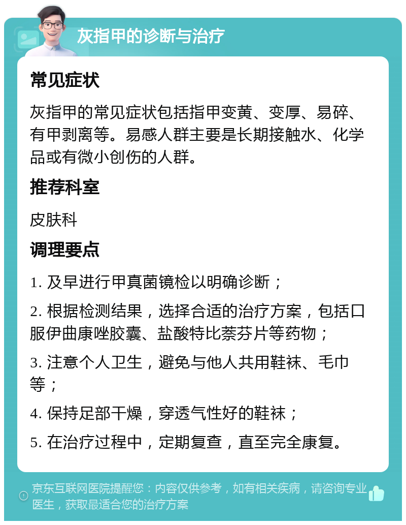 灰指甲的诊断与治疗 常见症状 灰指甲的常见症状包括指甲变黄、变厚、易碎、有甲剥离等。易感人群主要是长期接触水、化学品或有微小创伤的人群。 推荐科室 皮肤科 调理要点 1. 及早进行甲真菌镜检以明确诊断； 2. 根据检测结果，选择合适的治疗方案，包括口服伊曲康唑胶囊、盐酸特比萘芬片等药物； 3. 注意个人卫生，避免与他人共用鞋袜、毛巾等； 4. 保持足部干燥，穿透气性好的鞋袜； 5. 在治疗过程中，定期复查，直至完全康复。