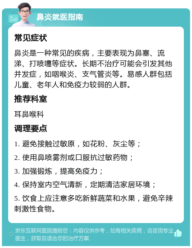 鼻炎就医指南 常见症状 鼻炎是一种常见的疾病，主要表现为鼻塞、流涕、打喷嚏等症状。长期不治疗可能会引发其他并发症，如咽喉炎、支气管炎等。易感人群包括儿童、老年人和免疫力较弱的人群。 推荐科室 耳鼻喉科 调理要点 1. 避免接触过敏原，如花粉、灰尘等； 2. 使用鼻喷雾剂或口服抗过敏药物； 3. 加强锻炼，提高免疫力； 4. 保持室内空气清新，定期清洁家居环境； 5. 饮食上应注意多吃新鲜蔬菜和水果，避免辛辣刺激性食物。