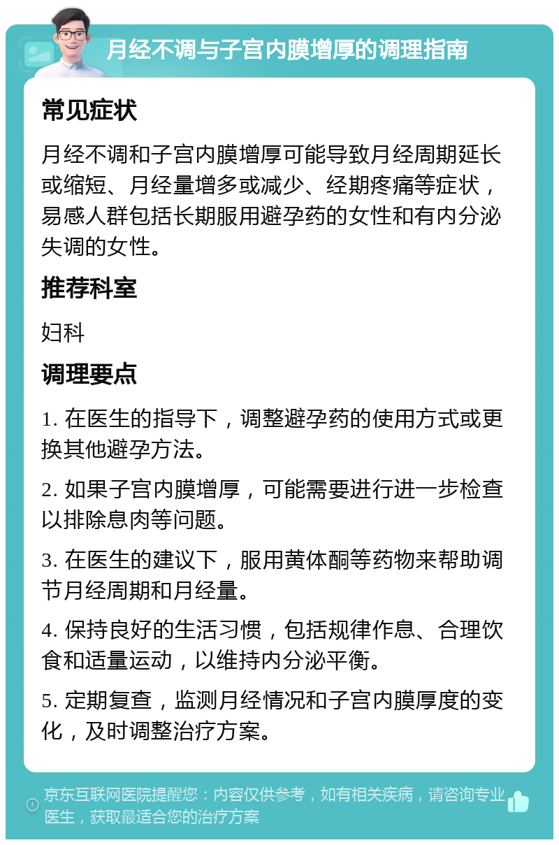 月经不调与子宫内膜增厚的调理指南 常见症状 月经不调和子宫内膜增厚可能导致月经周期延长或缩短、月经量增多或减少、经期疼痛等症状，易感人群包括长期服用避孕药的女性和有内分泌失调的女性。 推荐科室 妇科 调理要点 1. 在医生的指导下，调整避孕药的使用方式或更换其他避孕方法。 2. 如果子宫内膜增厚，可能需要进行进一步检查以排除息肉等问题。 3. 在医生的建议下，服用黄体酮等药物来帮助调节月经周期和月经量。 4. 保持良好的生活习惯，包括规律作息、合理饮食和适量运动，以维持内分泌平衡。 5. 定期复查，监测月经情况和子宫内膜厚度的变化，及时调整治疗方案。