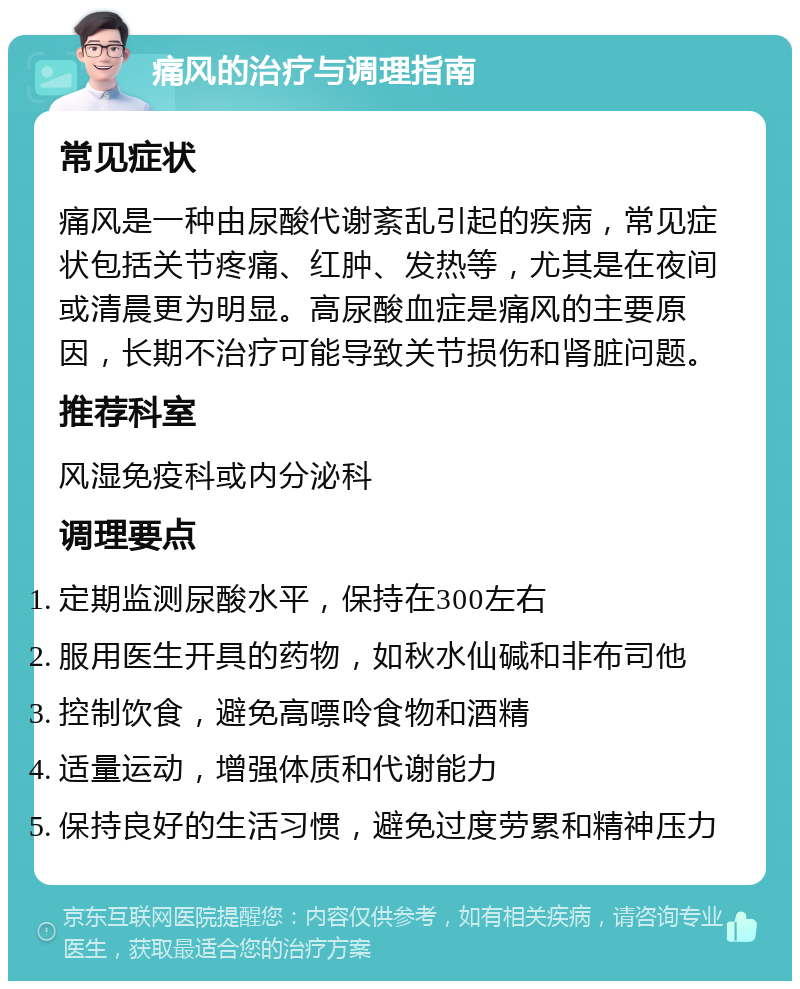 痛风的治疗与调理指南 常见症状 痛风是一种由尿酸代谢紊乱引起的疾病，常见症状包括关节疼痛、红肿、发热等，尤其是在夜间或清晨更为明显。高尿酸血症是痛风的主要原因，长期不治疗可能导致关节损伤和肾脏问题。 推荐科室 风湿免疫科或内分泌科 调理要点 定期监测尿酸水平，保持在300左右 服用医生开具的药物，如秋水仙碱和非布司他 控制饮食，避免高嘌呤食物和酒精 适量运动，增强体质和代谢能力 保持良好的生活习惯，避免过度劳累和精神压力