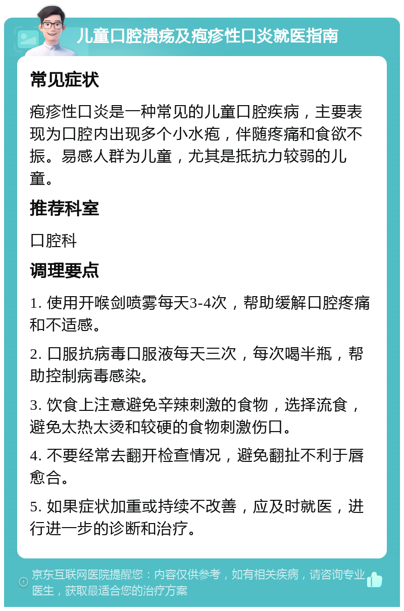 儿童口腔溃疡及疱疹性口炎就医指南 常见症状 疱疹性口炎是一种常见的儿童口腔疾病，主要表现为口腔内出现多个小水疱，伴随疼痛和食欲不振。易感人群为儿童，尤其是抵抗力较弱的儿童。 推荐科室 口腔科 调理要点 1. 使用开喉剑喷雾每天3-4次，帮助缓解口腔疼痛和不适感。 2. 口服抗病毒口服液每天三次，每次喝半瓶，帮助控制病毒感染。 3. 饮食上注意避免辛辣刺激的食物，选择流食，避免太热太烫和较硬的食物刺激伤口。 4. 不要经常去翻开检查情况，避免翻扯不利于唇愈合。 5. 如果症状加重或持续不改善，应及时就医，进行进一步的诊断和治疗。