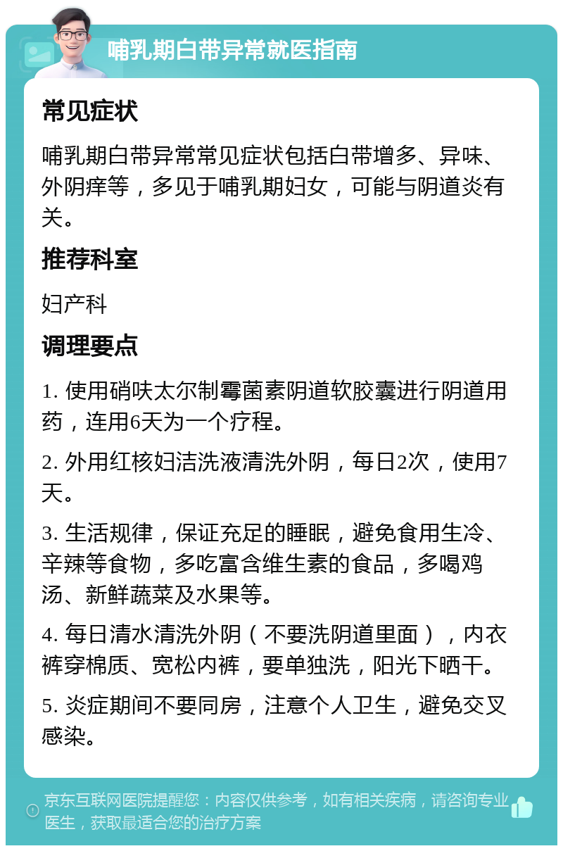 哺乳期白带异常就医指南 常见症状 哺乳期白带异常常见症状包括白带增多、异味、外阴痒等，多见于哺乳期妇女，可能与阴道炎有关。 推荐科室 妇产科 调理要点 1. 使用硝呋太尔制霉菌素阴道软胶囊进行阴道用药，连用6天为一个疗程。 2. 外用红核妇洁洗液清洗外阴，每日2次，使用7天。 3. 生活规律，保证充足的睡眠，避免食用生冷、辛辣等食物，多吃富含维生素的食品，多喝鸡汤、新鲜蔬菜及水果等。 4. 每日清水清洗外阴（不要洗阴道里面），内衣裤穿棉质、宽松内裤，要单独洗，阳光下晒干。 5. 炎症期间不要同房，注意个人卫生，避免交叉感染。