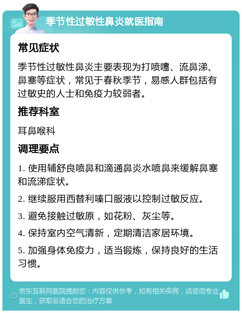 季节性过敏性鼻炎就医指南 常见症状 季节性过敏性鼻炎主要表现为打喷嚏、流鼻涕、鼻塞等症状，常见于春秋季节，易感人群包括有过敏史的人士和免疫力较弱者。 推荐科室 耳鼻喉科 调理要点 1. 使用辅舒良喷鼻和滴通鼻炎水喷鼻来缓解鼻塞和流涕症状。 2. 继续服用西替利嗪口服液以控制过敏反应。 3. 避免接触过敏原，如花粉、灰尘等。 4. 保持室内空气清新，定期清洁家居环境。 5. 加强身体免疫力，适当锻炼，保持良好的生活习惯。