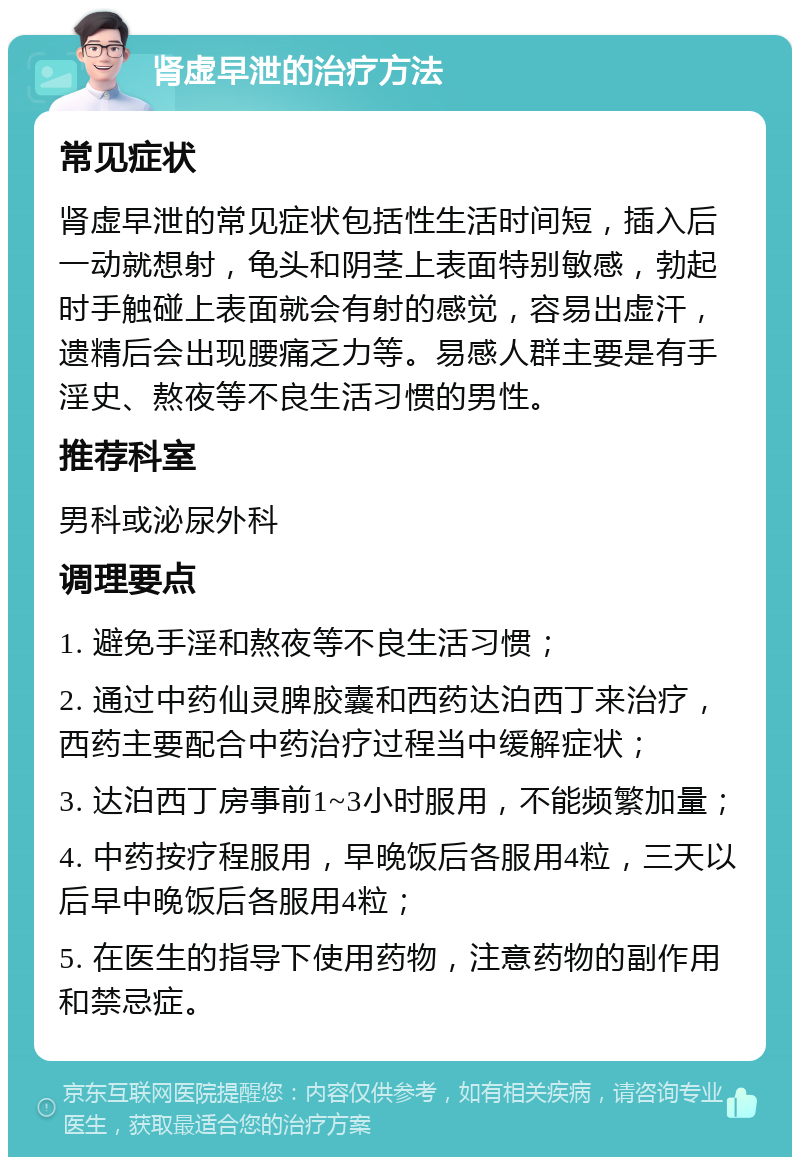 肾虚早泄的治疗方法 常见症状 肾虚早泄的常见症状包括性生活时间短，插入后一动就想射，龟头和阴茎上表面特别敏感，勃起时手触碰上表面就会有射的感觉，容易出虚汗，遗精后会出现腰痛乏力等。易感人群主要是有手淫史、熬夜等不良生活习惯的男性。 推荐科室 男科或泌尿外科 调理要点 1. 避免手淫和熬夜等不良生活习惯； 2. 通过中药仙灵脾胶囊和西药达泊西丁来治疗，西药主要配合中药治疗过程当中缓解症状； 3. 达泊西丁房事前1~3小时服用，不能频繁加量； 4. 中药按疗程服用，早晚饭后各服用4粒，三天以后早中晚饭后各服用4粒； 5. 在医生的指导下使用药物，注意药物的副作用和禁忌症。