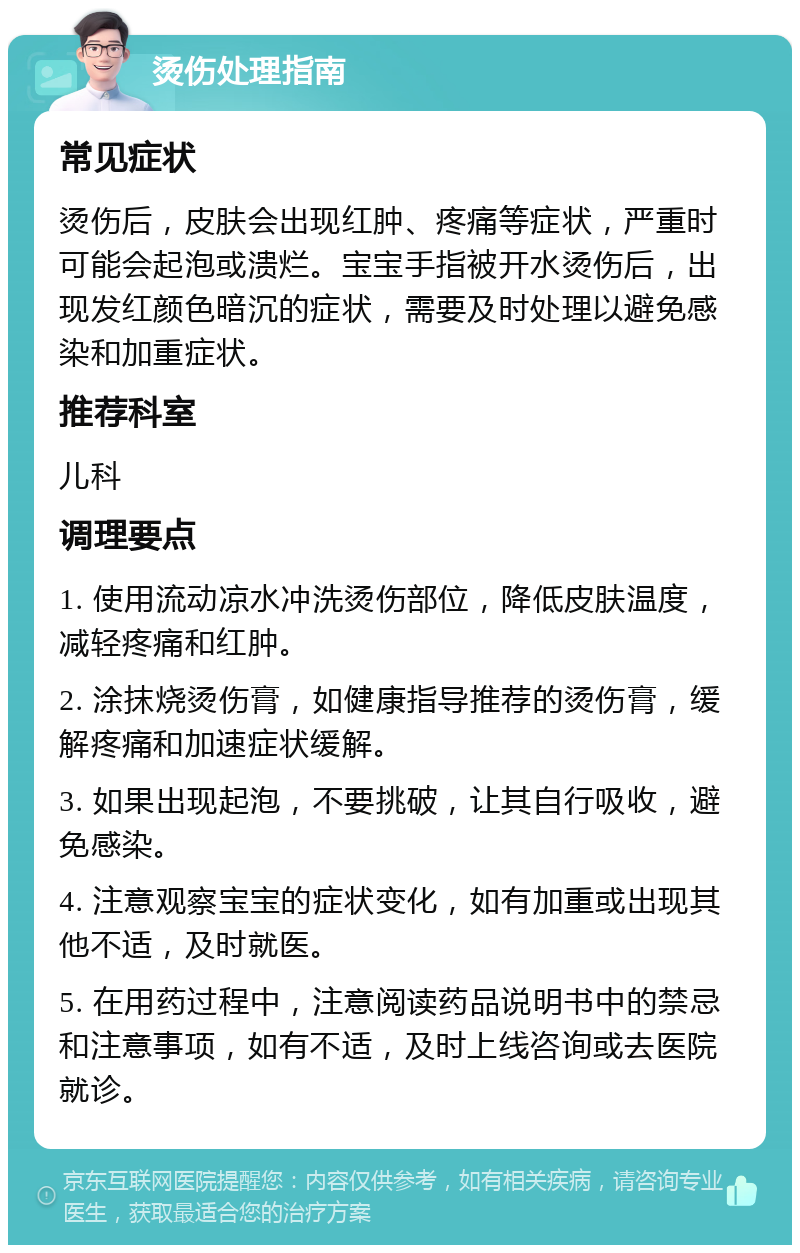 烫伤处理指南 常见症状 烫伤后，皮肤会出现红肿、疼痛等症状，严重时可能会起泡或溃烂。宝宝手指被开水烫伤后，出现发红颜色暗沉的症状，需要及时处理以避免感染和加重症状。 推荐科室 儿科 调理要点 1. 使用流动凉水冲洗烫伤部位，降低皮肤温度，减轻疼痛和红肿。 2. 涂抹烧烫伤膏，如健康指导推荐的烫伤膏，缓解疼痛和加速症状缓解。 3. 如果出现起泡，不要挑破，让其自行吸收，避免感染。 4. 注意观察宝宝的症状变化，如有加重或出现其他不适，及时就医。 5. 在用药过程中，注意阅读药品说明书中的禁忌和注意事项，如有不适，及时上线咨询或去医院就诊。