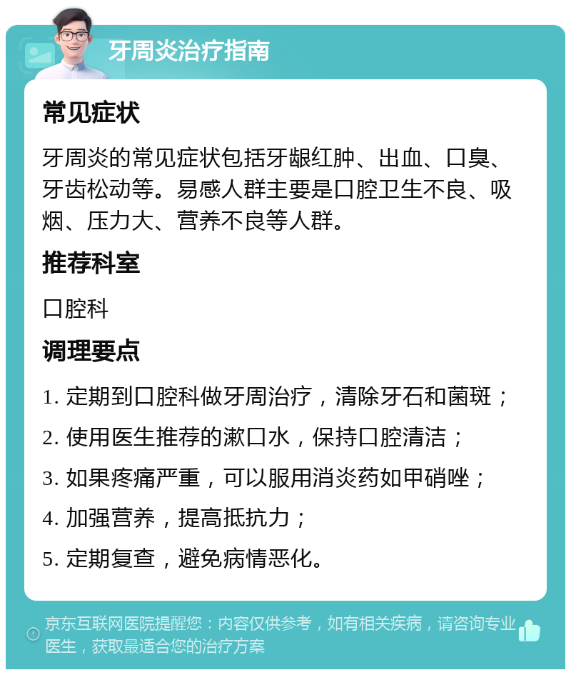 牙周炎治疗指南 常见症状 牙周炎的常见症状包括牙龈红肿、出血、口臭、牙齿松动等。易感人群主要是口腔卫生不良、吸烟、压力大、营养不良等人群。 推荐科室 口腔科 调理要点 1. 定期到口腔科做牙周治疗，清除牙石和菌斑； 2. 使用医生推荐的漱口水，保持口腔清洁； 3. 如果疼痛严重，可以服用消炎药如甲硝唑； 4. 加强营养，提高抵抗力； 5. 定期复查，避免病情恶化。