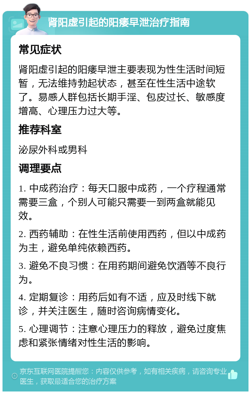 肾阳虚引起的阳痿早泄治疗指南 常见症状 肾阳虚引起的阳痿早泄主要表现为性生活时间短暂，无法维持勃起状态，甚至在性生活中途软了。易感人群包括长期手淫、包皮过长、敏感度增高、心理压力过大等。 推荐科室 泌尿外科或男科 调理要点 1. 中成药治疗：每天口服中成药，一个疗程通常需要三盒，个别人可能只需要一到两盒就能见效。 2. 西药辅助：在性生活前使用西药，但以中成药为主，避免单纯依赖西药。 3. 避免不良习惯：在用药期间避免饮酒等不良行为。 4. 定期复诊：用药后如有不适，应及时线下就诊，并关注医生，随时咨询病情变化。 5. 心理调节：注意心理压力的释放，避免过度焦虑和紧张情绪对性生活的影响。