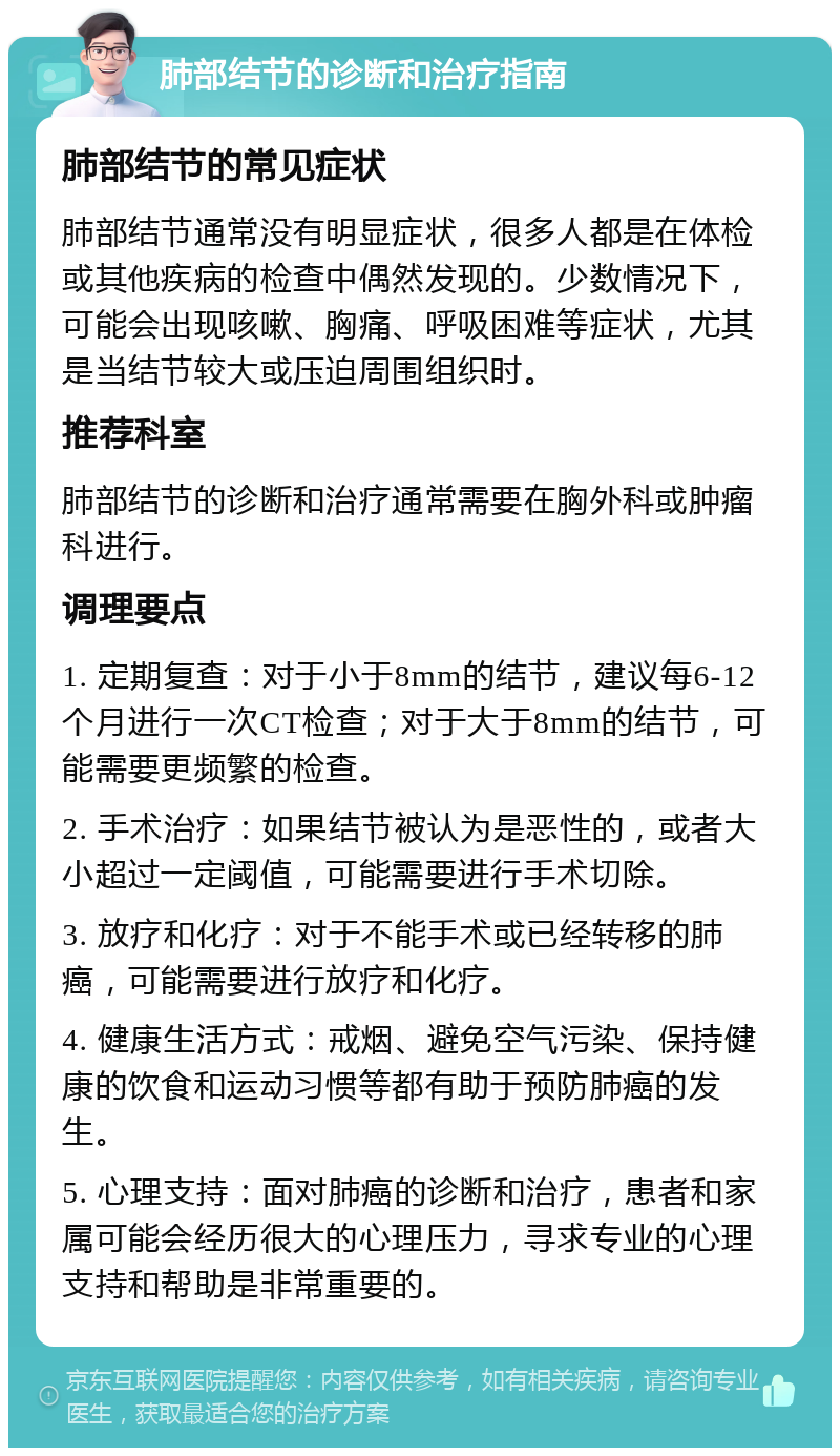 肺部结节的诊断和治疗指南 肺部结节的常见症状 肺部结节通常没有明显症状，很多人都是在体检或其他疾病的检查中偶然发现的。少数情况下，可能会出现咳嗽、胸痛、呼吸困难等症状，尤其是当结节较大或压迫周围组织时。 推荐科室 肺部结节的诊断和治疗通常需要在胸外科或肿瘤科进行。 调理要点 1. 定期复查：对于小于8mm的结节，建议每6-12个月进行一次CT检查；对于大于8mm的结节，可能需要更频繁的检查。 2. 手术治疗：如果结节被认为是恶性的，或者大小超过一定阈值，可能需要进行手术切除。 3. 放疗和化疗：对于不能手术或已经转移的肺癌，可能需要进行放疗和化疗。 4. 健康生活方式：戒烟、避免空气污染、保持健康的饮食和运动习惯等都有助于预防肺癌的发生。 5. 心理支持：面对肺癌的诊断和治疗，患者和家属可能会经历很大的心理压力，寻求专业的心理支持和帮助是非常重要的。