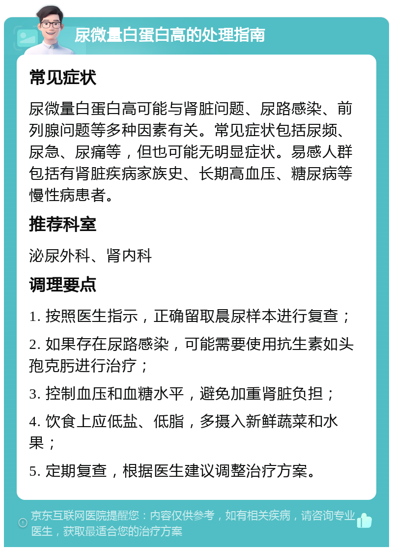 尿微量白蛋白高的处理指南 常见症状 尿微量白蛋白高可能与肾脏问题、尿路感染、前列腺问题等多种因素有关。常见症状包括尿频、尿急、尿痛等，但也可能无明显症状。易感人群包括有肾脏疾病家族史、长期高血压、糖尿病等慢性病患者。 推荐科室 泌尿外科、肾内科 调理要点 1. 按照医生指示，正确留取晨尿样本进行复查； 2. 如果存在尿路感染，可能需要使用抗生素如头孢克肟进行治疗； 3. 控制血压和血糖水平，避免加重肾脏负担； 4. 饮食上应低盐、低脂，多摄入新鲜蔬菜和水果； 5. 定期复查，根据医生建议调整治疗方案。