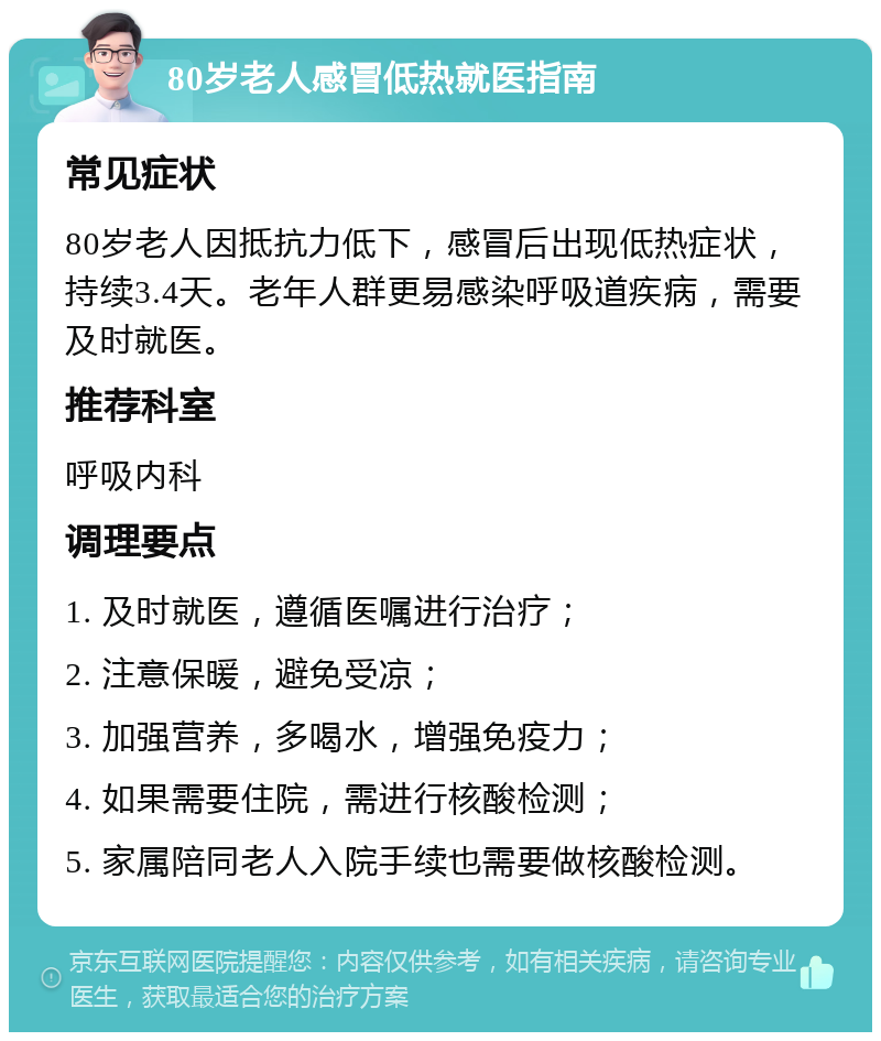 80岁老人感冒低热就医指南 常见症状 80岁老人因抵抗力低下，感冒后出现低热症状，持续3.4天。老年人群更易感染呼吸道疾病，需要及时就医。 推荐科室 呼吸内科 调理要点 1. 及时就医，遵循医嘱进行治疗； 2. 注意保暖，避免受凉； 3. 加强营养，多喝水，增强免疫力； 4. 如果需要住院，需进行核酸检测； 5. 家属陪同老人入院手续也需要做核酸检测。