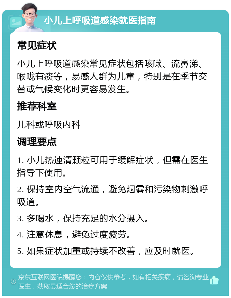 小儿上呼吸道感染就医指南 常见症状 小儿上呼吸道感染常见症状包括咳嗽、流鼻涕、喉咙有痰等，易感人群为儿童，特别是在季节交替或气候变化时更容易发生。 推荐科室 儿科或呼吸内科 调理要点 1. 小儿热速清颗粒可用于缓解症状，但需在医生指导下使用。 2. 保持室内空气流通，避免烟雾和污染物刺激呼吸道。 3. 多喝水，保持充足的水分摄入。 4. 注意休息，避免过度疲劳。 5. 如果症状加重或持续不改善，应及时就医。