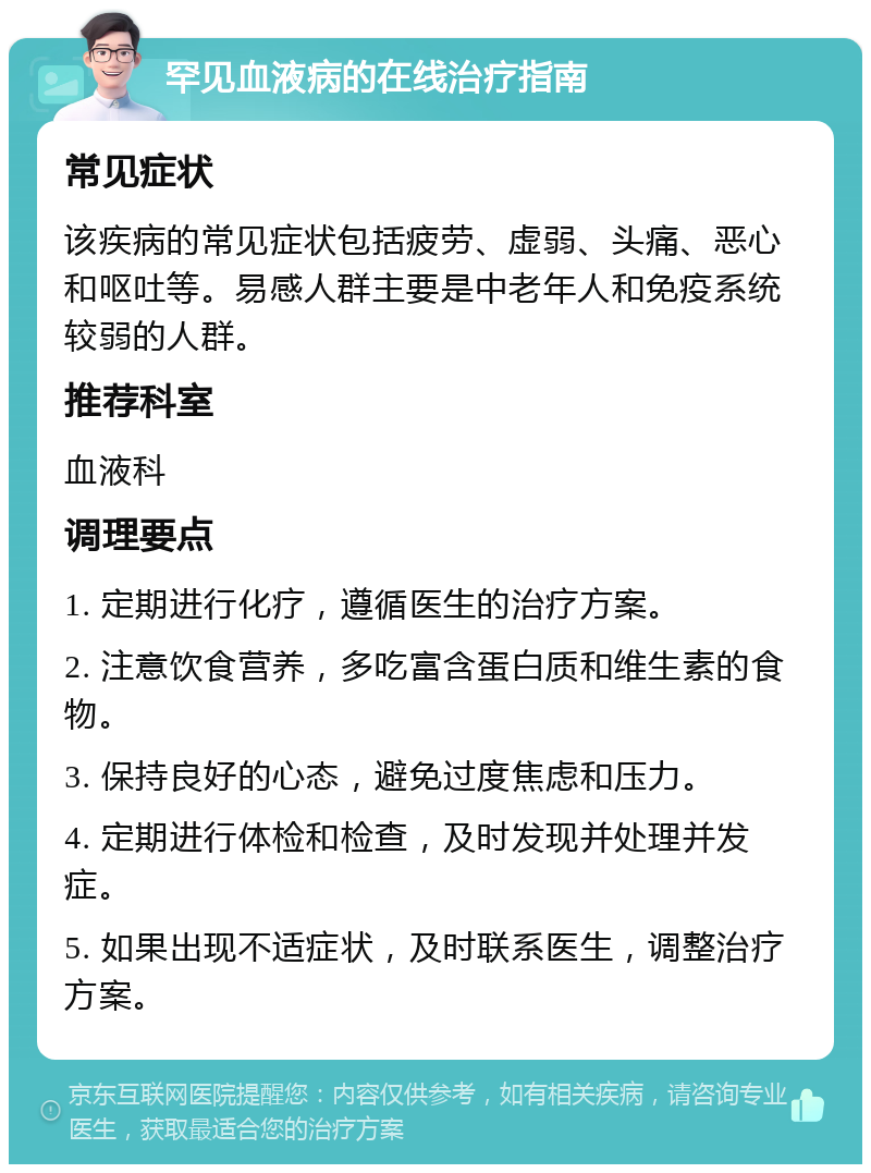 罕见血液病的在线治疗指南 常见症状 该疾病的常见症状包括疲劳、虚弱、头痛、恶心和呕吐等。易感人群主要是中老年人和免疫系统较弱的人群。 推荐科室 血液科 调理要点 1. 定期进行化疗，遵循医生的治疗方案。 2. 注意饮食营养，多吃富含蛋白质和维生素的食物。 3. 保持良好的心态，避免过度焦虑和压力。 4. 定期进行体检和检查，及时发现并处理并发症。 5. 如果出现不适症状，及时联系医生，调整治疗方案。